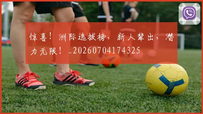 惊喜！洲际选拔榜，新人辈出，潜力无限！_20260704174325