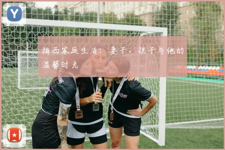 梅西家庭生活：妻子、孩子与他的温馨时光