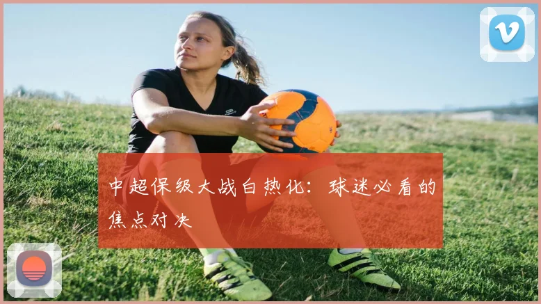 中超保级大战白热化：球迷必看的焦点对决