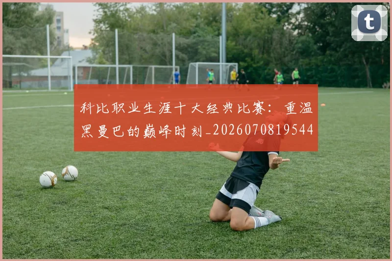 科比职业生涯十大经典比赛：重温黑曼巴的巅峰时刻_20260708195443