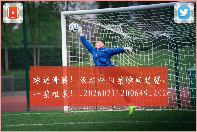球迷沸腾！汤尤杯门票瞬间售罄，一票难求！_20260711200649_20260802161121