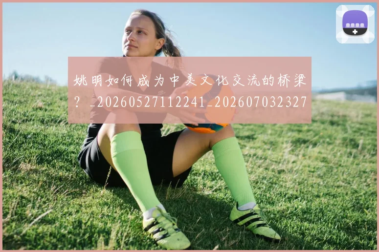姚明如何成为中美文化交流的桥梁？_20260527112241_20260703232719