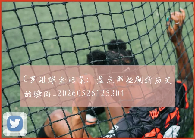C罗进球全记录：盘点那些刷新历史的瞬间_20260526125304