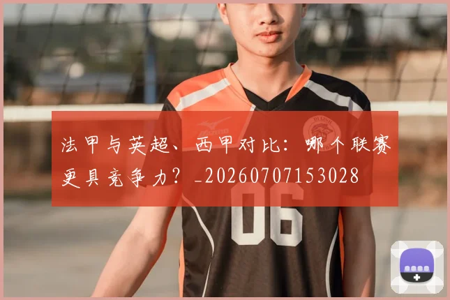法甲与英超、西甲对比:哪个联赛更具竞争力?_20260707153028