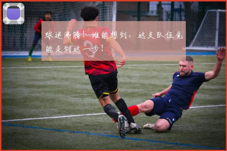 球迷沸腾！谁能想到，这支队伍竟能走到这一步！