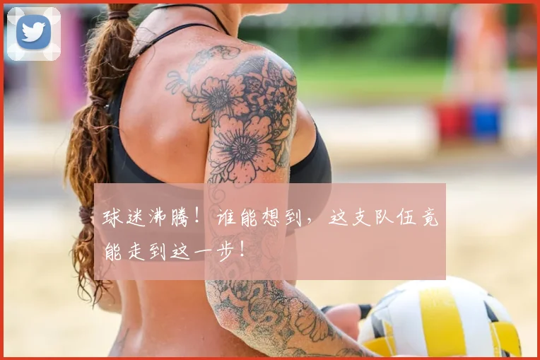 球迷沸腾！谁能想到，这支队伍竟能走到这一步！