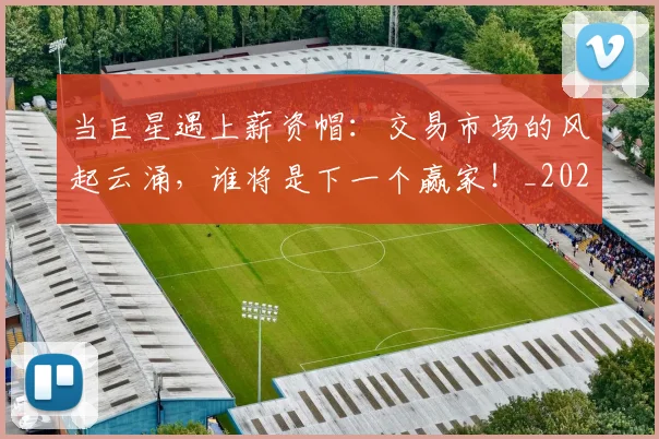 当巨星遇上薪资帽:交易市场的风起云涌,谁将是下一个赢家!_20260704172021_20260722155543