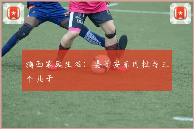 梅西家庭生活：妻子安东内拉与三个儿子