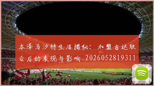 本泽马沙特生活揭秘:加盟吉达联合后的表现与影响_20260528193118_20260707021914