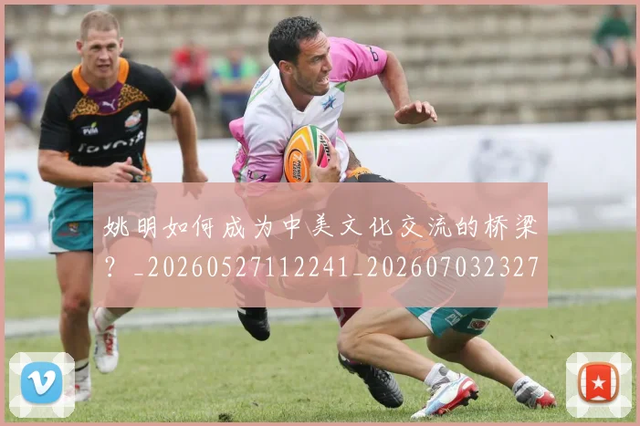 姚明如何成为中美文化交流的桥梁？_20260527112241_20260703232719