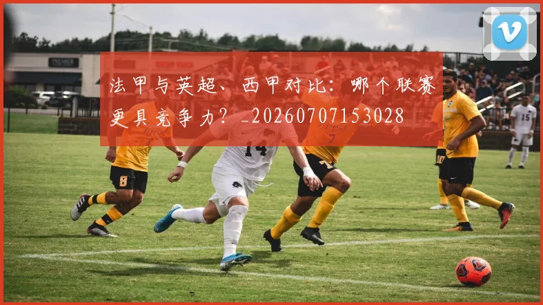 法甲与英超、西甲对比：哪个联赛更具竞争力？_20260707153028
