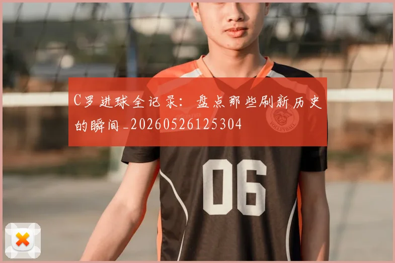 C罗进球全记录：盘点那些刷新历史的瞬间_20260526125304