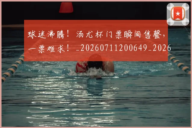 球迷沸腾！汤尤杯门票瞬间售罄，一票难求！_20260711200649_20260802161121