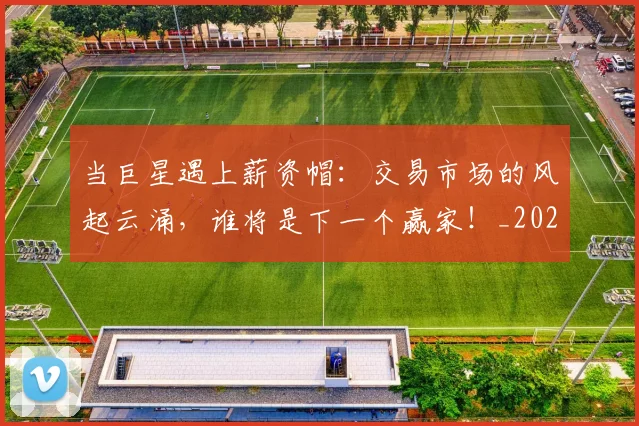当巨星遇上薪资帽:交易市场的风起云涌,谁将是下一个赢家!_20260704172021_20260722155543