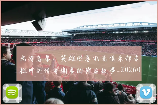 老将落幕，英雄迟暮电竞俱乐部专栏讲述传奇谢幕的背后故事_20260803143815