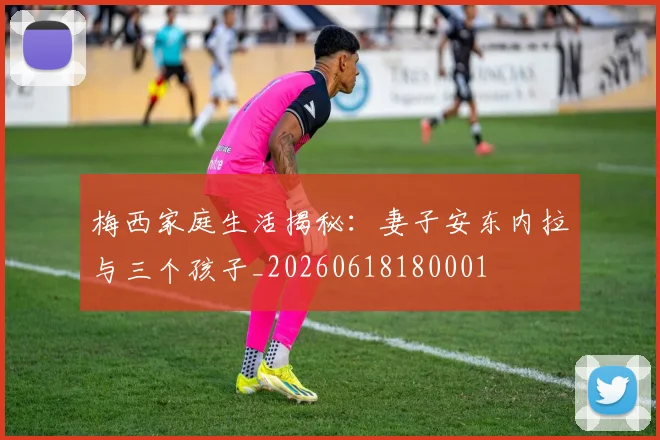 梅西家庭生活揭秘：妻子安东内拉与三个孩子_20260618180001