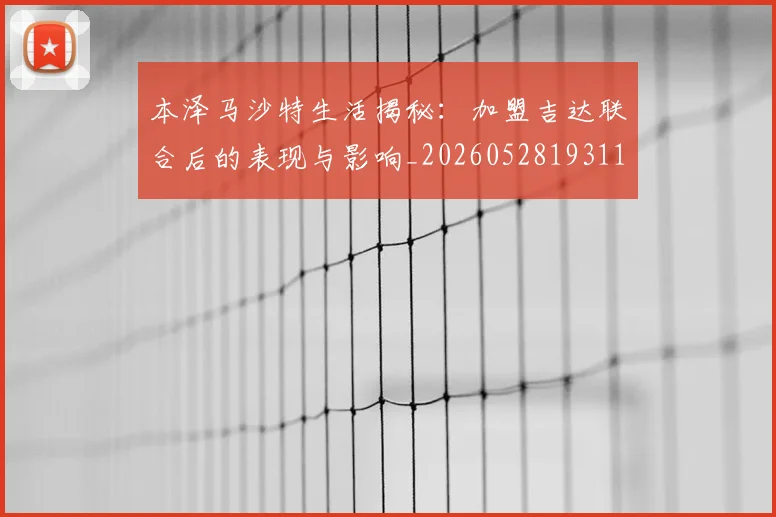 本泽马沙特生活揭秘：加盟吉达联合后的表现与影响_20260528193118_20260707021914