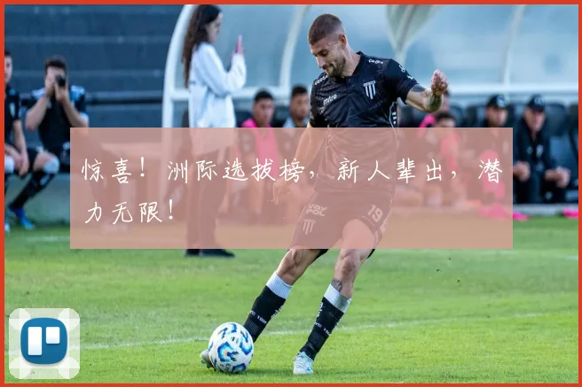 惊喜！洲际选拔榜，新人辈出，潜力无限！