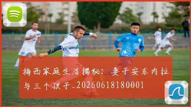 梅西家庭生活揭秘：妻子安东内拉与三个孩子_20260618180001