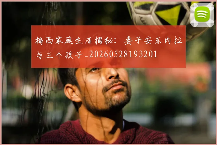 梅西家庭生活揭秘：妻子安东内拉与三个孩子_20260528193201