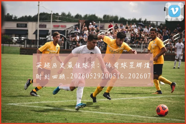 英超历史最佳球员：传奇球星辉煌时刻回顾_20260529200516_20260711201352